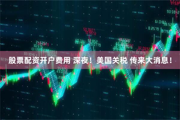 股票配资开户费用 深夜！美国关税 传来大消息！