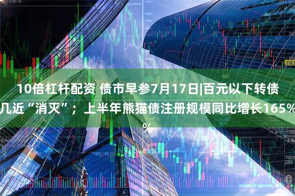 10倍杠杆配资 债市早参7月17日|百元以下转债几近“消灭”；上半年熊猫债注册规模同比增长165%