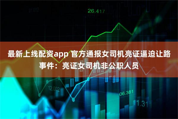 最新上线配资app 官方通报女司机亮证逼迫让路事件：亮证女司机非公职人员