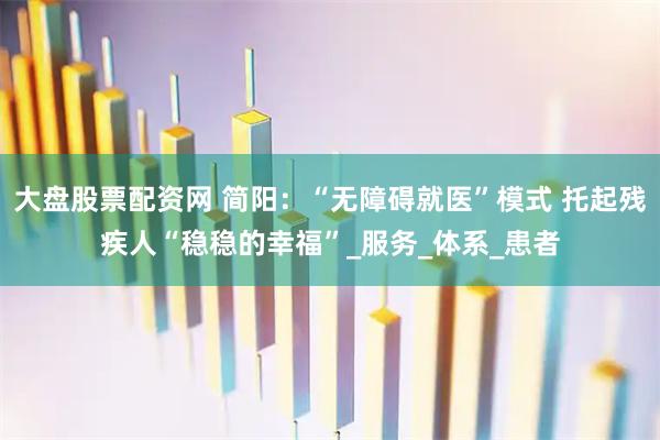 大盘股票配资网 简阳：“无障碍就医”模式 托起残疾人“稳稳的幸福”_服务_体系_患者