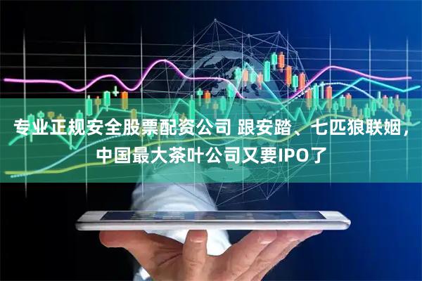 专业正规安全股票配资公司 跟安踏、七匹狼联姻，中国最大茶叶公司又要IPO了