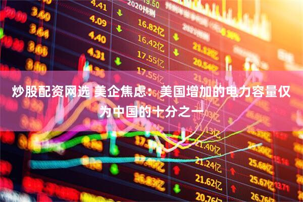 炒股配资网选 美企焦虑：美国增加的电力容量仅为中国的十分之一