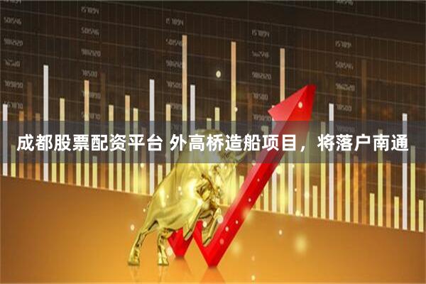 成都股票配资平台 外高桥造船项目，将落户南通